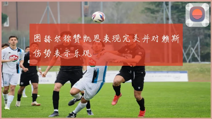 图赫尔称赞凯恩表现完美并对赖斯伤势表示乐观