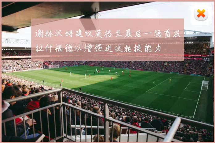 谢林汉姆建议英格兰最后一场首发拉什福德以增强进攻轮换能力