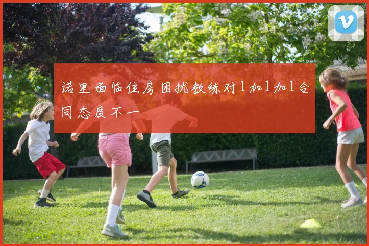 诺里面临住房困扰教练对1加1加1合同态度不一