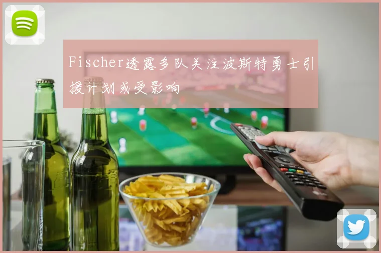 Fischer透露多队关注波斯特勇士引援计划或受影响