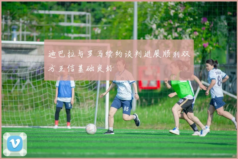 迪巴拉与罗马续约谈判进展顺利双方互信基础良好