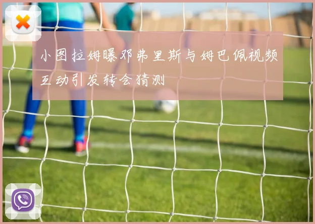 小图拉姆曝邓弗里斯与姆巴佩视频互动引发转会猜测
