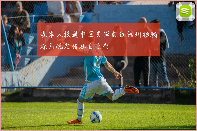 媒体人报道中国男篮前往杭州杨瀚森因规定将独自出行
