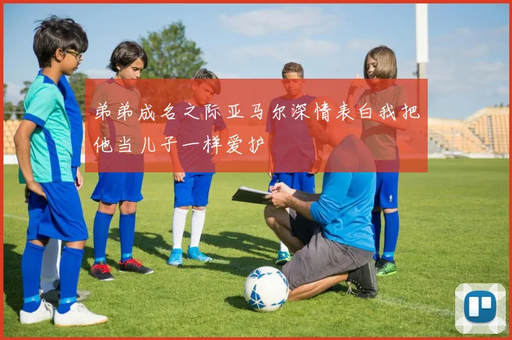 弟弟成名之际亚马尔深情表白我把他当儿子一样爱护