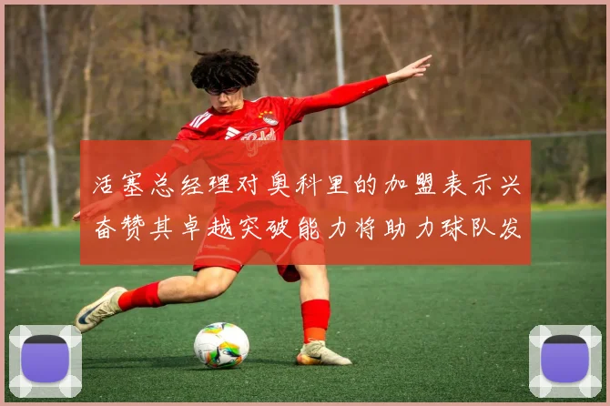 活塞总经理对奥科里的加盟表示兴奋赞其卓越突破能力将助力球队发展