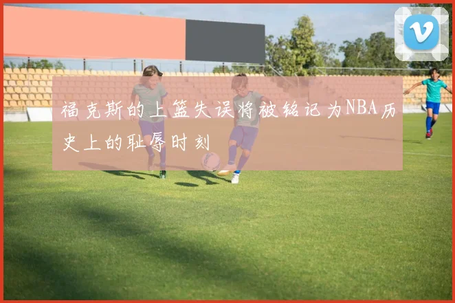 福克斯的上篮失误将被铭记为NBA历史上的耻辱时刻