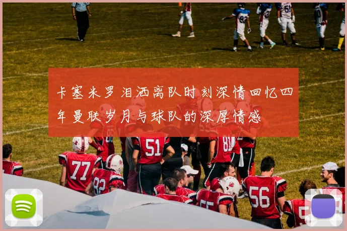卡塞米罗泪洒离队时刻深情回忆四年曼联岁月与球队的深厚情感