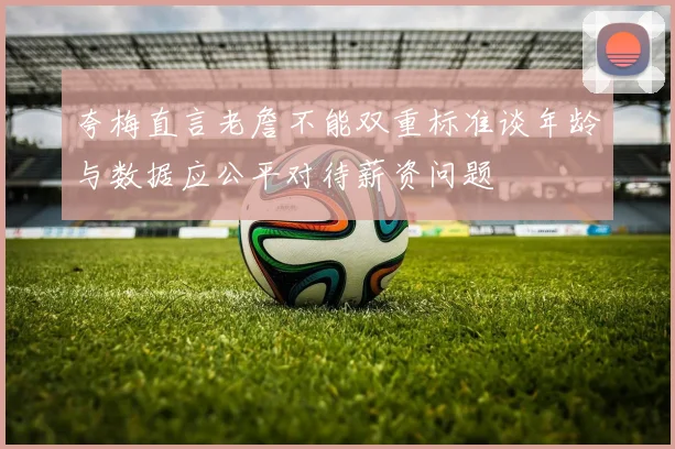 夸梅直言老詹不能双重标准谈年龄与数据应公平对待薪资问题