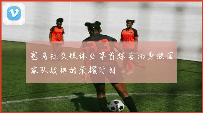 塞鸟社交媒体分享首球喜讯身披国家队战袍的荣耀时刻